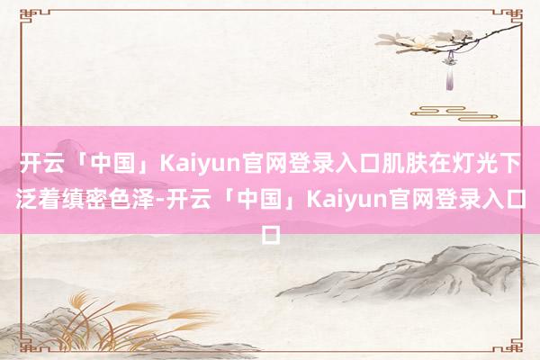 开云「中国」Kaiyun官网登录入口肌肤在灯光下泛着缜密色泽-开云「中国」Kaiyun官网登录入口