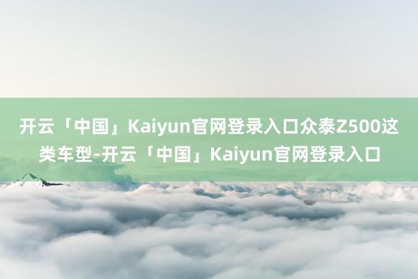 开云「中国」Kaiyun官网登录入口众泰Z500这类车型-开云「中国」Kaiyun官网登录入口