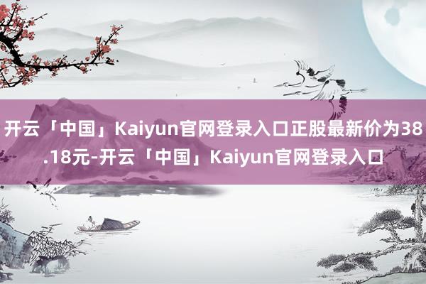 开云「中国」Kaiyun官网登录入口正股最新价为38.18元-开云「中国」Kaiyun官网登录入口