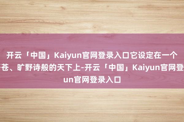 开云「中国」Kaiyun官网登录入口它设定在一个邑邑苍苍、旷野诗般的天下上-开云「中国」Kaiyun官网登录入口