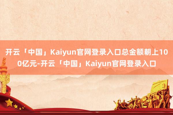 开云「中国」Kaiyun官网登录入口总金额朝上100亿元-开云「中国」Kaiyun官网登录入口
