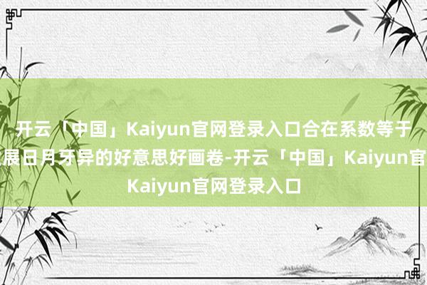 开云「中国」Kaiyun官网登录入口合在系数等于一幅城市发展日月牙异的好意思好画卷-开云「中国」Kaiyun官网登录入口
