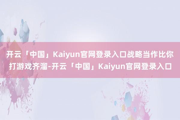 开云「中国」Kaiyun官网登录入口战略当作比你打游戏齐溜-开云「中国」Kaiyun官网登录入口