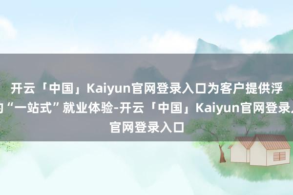 开云「中国」Kaiyun官网登录入口为客户提供浮浅的“一站式”就业体验-开云「中国」Kaiyun官网登录入口