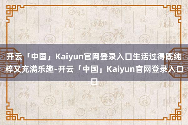 开云「中国」Kaiyun官网登录入口生活过得既纯粹又充满乐趣-开云「中国」Kaiyun官网登录入口