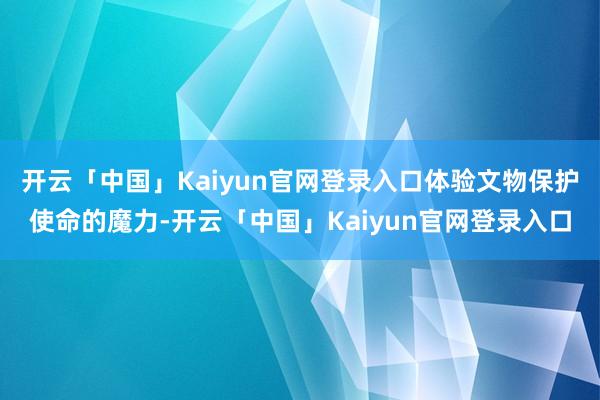 开云「中国」Kaiyun官网登录入口体验文物保护使命的魔力-开云「中国」Kaiyun官网登录入口