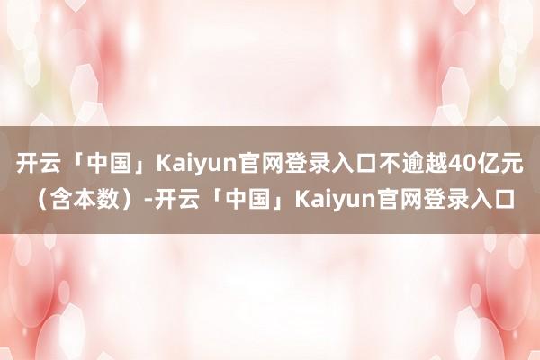 开云「中国」Kaiyun官网登录入口不逾越40亿元（含本数）-开云「中国」Kaiyun官网登录入口