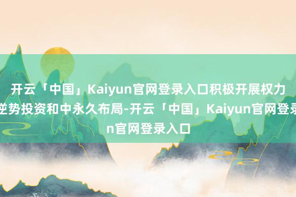 开云「中国」Kaiyun官网登录入口积极开展权力金钱逆势投资和中永久布局-开云「中国」Kaiyun官网登录入口