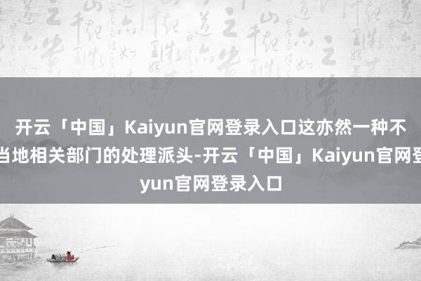 开云「中国」Kaiyun官网登录入口这亦然一种不错代表当地相关部门的处理派头-开云「中国」Kaiyun官网登录入口