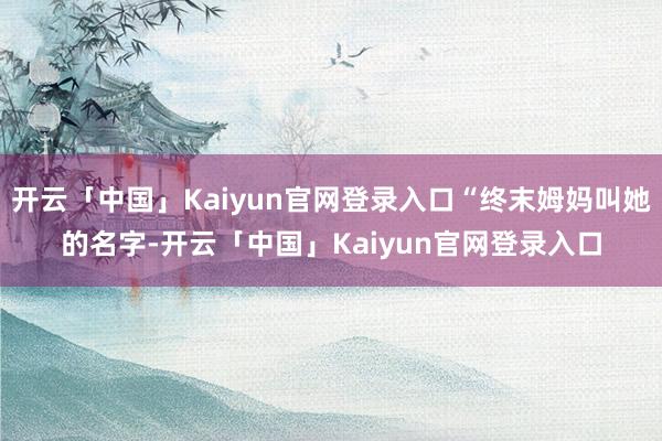 开云「中国」Kaiyun官网登录入口“终末姆妈叫她的名字-开云「中国」Kaiyun官网登录入口