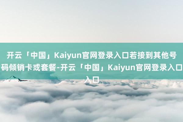 开云「中国」Kaiyun官网登录入口若接到其他号码倾销卡或套餐-开云「中国」Kaiyun官网登录入口