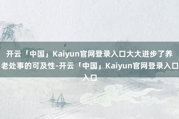开云「中国」Kaiyun官网登录入口大大进步了养老处事的可及性-开云「中国」Kaiyun官网登录入口