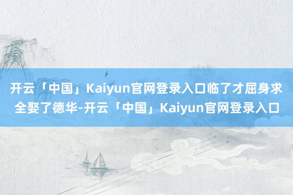 开云「中国」Kaiyun官网登录入口临了才屈身求全娶了德华-开云「中国」Kaiyun官网登录入口