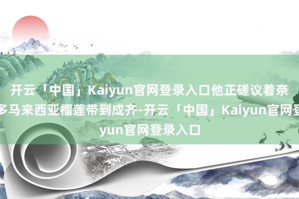 开云「中国」Kaiyun官网登录入口他正磋议着奈何把更多马来西亚榴莲带到成齐-开云「中国」Kaiyun官网登录入口