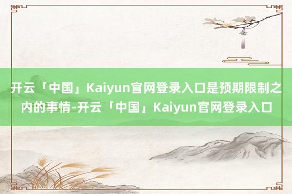 开云「中国」Kaiyun官网登录入口是预期限制之内的事情-开云「中国」Kaiyun官网登录入口