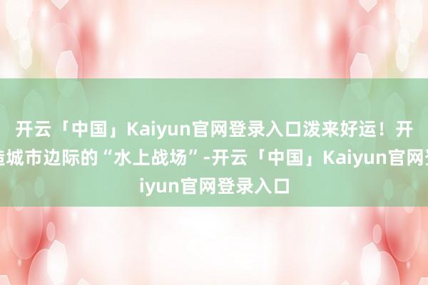 开云「中国」Kaiyun官网登录入口泼来好运！开脱熊打造城市边际的“水上战场”-开云「中国」Kaiyun官网登录入口