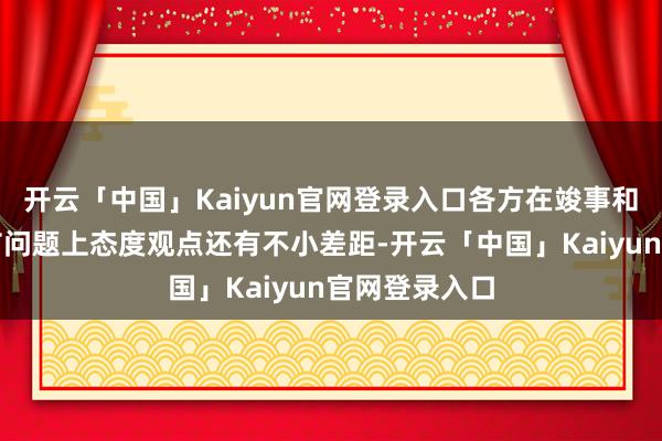 开云「中国」Kaiyun官网登录入口各方在竣事和平的一些关节问题上态度观点还有不小差距-开云「中国」Kaiyun官网登录入口
