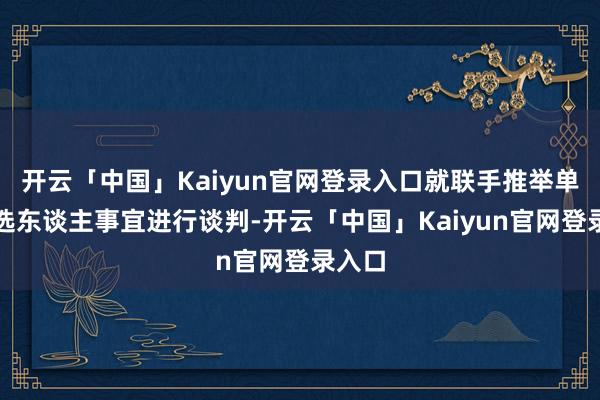 开云「中国」Kaiyun官网登录入口就联手推举单一候选东谈主事宜进行谈判-开云「中国」Kaiyun官网登录入口