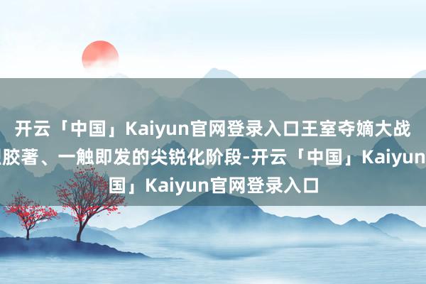 开云「中国」Kaiyun官网登录入口王室夺嫡大战果决参加热烈胶著、一触即发的尖锐化阶段-开云「中国」Kaiyun官网登录入口