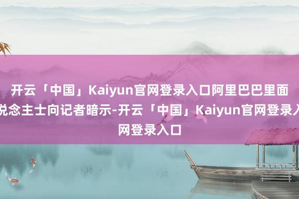 开云「中国」Kaiyun官网登录入口阿里巴巴里面东说念主士向记者暗示-开云「中国」Kaiyun官网登录入口
