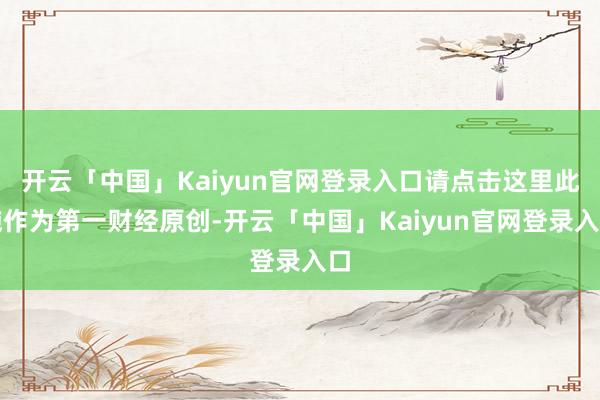 开云「中国」Kaiyun官网登录入口请点击这里此施作为第一财经原创-开云「中国」Kaiyun官网登录入口