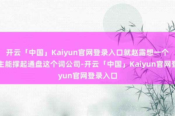 开云「中国」Kaiyun官网登录入口就赵露想一个东说念主能撑起通盘这个词公司-开云「中国」Kaiyun官网登录入口