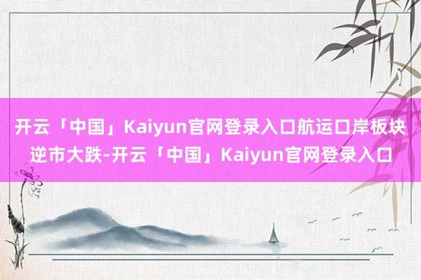 开云「中国」Kaiyun官网登录入口航运口岸板块逆市大跌-开云「中国」Kaiyun官网登录入口