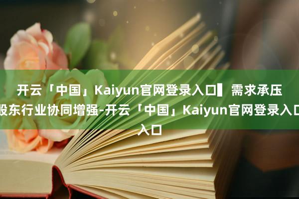 开云「中国」Kaiyun官网登录入口 ▍需求承压股东行业协同增强-开云「中国」Kaiyun官网登录入口