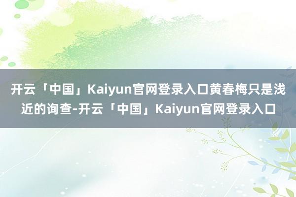 开云「中国」Kaiyun官网登录入口黄春梅只是浅近的询查-开云「中国」Kaiyun官网登录入口