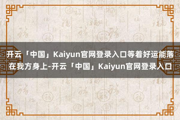 开云「中国」Kaiyun官网登录入口等着好运能落在我方身上-开云「中国」Kaiyun官网登录入口