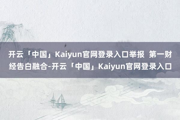 开云「中国」Kaiyun官网登录入口举报 第一财经告白融合-开云「中国」Kaiyun官网登录入口