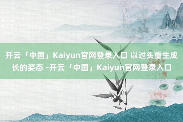 开云「中国」Kaiyun官网登录入口 以过头重生成长的姿态 -开云「中国」Kaiyun官网登录入口