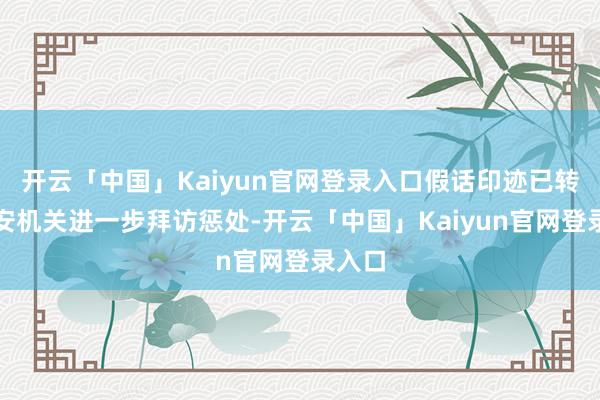 开云「中国」Kaiyun官网登录入口假话印迹已转交公安机关进一步拜访惩处-开云「中国」Kaiyun官网登录入口