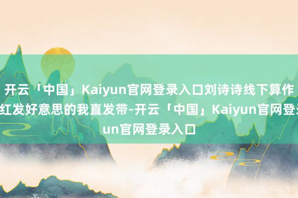 开云「中国」Kaiyun官网登录入口刘诗诗线下算作生图, 红发好意思的我直发带-开云「中国」Kaiyun官网登录入口