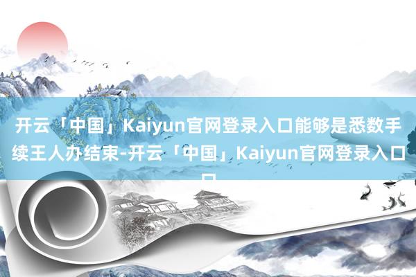 开云「中国」Kaiyun官网登录入口能够是悉数手续王人办结束-开云「中国」Kaiyun官网登录入口