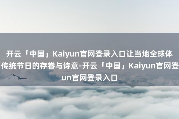 开云「中国」Kaiyun官网登录入口让当地全球体验中国传统节日的存眷与诗意-开云「中国」Kaiyun官网登录入口
