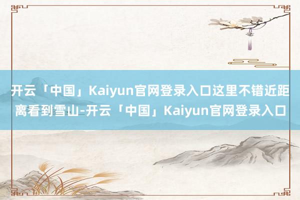开云「中国」Kaiyun官网登录入口这里不错近距离看到雪山-开云「中国」Kaiyun官网登录入口
