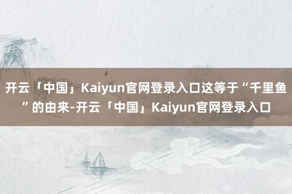 开云「中国」Kaiyun官网登录入口这等于“千里鱼”的由来-开云「中国」Kaiyun官网登录入口
