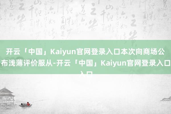 开云「中国」Kaiyun官网登录入口本次向商场公布浅薄评价服从-开云「中国」Kaiyun官网登录入口