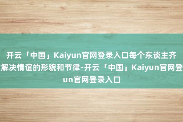 开云「中国」Kaiyun官网登录入口每个东谈主齐有我方解决情谊的形貌和节律-开云「中国」Kaiyun官网登录入口