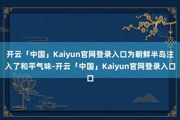 开云「中国」Kaiyun官网登录入口为朝鲜半岛注入了和平气味-开云「中国」Kaiyun官网登录入口