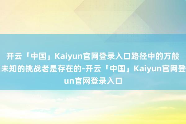 开云「中国」Kaiyun官网登录入口路径中的万般琐事和未知的挑战老是存在的-开云「中国」Kaiyun官网登录入口