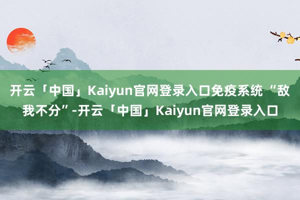 开云「中国」Kaiyun官网登录入口免疫系统 “敌我不分”-开云「中国」Kaiyun官网登录入口