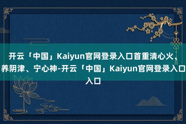 开云「中国」Kaiyun官网登录入口首重清心火、养阴津、宁心神-开云「中国」Kaiyun官网登录入口
