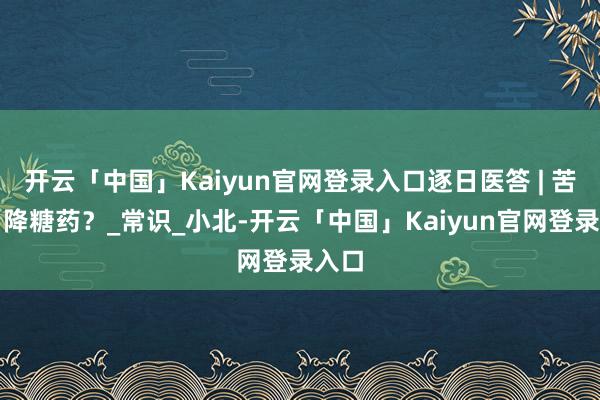 开云「中国」Kaiyun官网登录入口逐日医答 | 苦瓜=降糖药?_常识_小北-开云「中国」Kaiyun官网登录入口