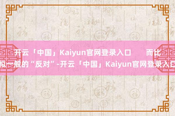 开云「中国」Kaiyun官网登录入口 而比拟一般的“反对”-开云「中国」Kaiyun官网登录入口