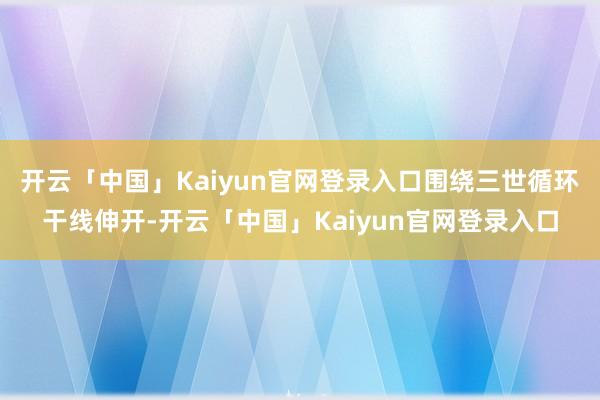 开云「中国」Kaiyun官网登录入口围绕三世循环干线伸开-开云「中国」Kaiyun官网登录入口