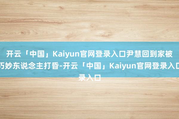 开云「中国」Kaiyun官网登录入口尹慧回到家被巧妙东说念主打昏-开云「中国」Kaiyun官网登录入口