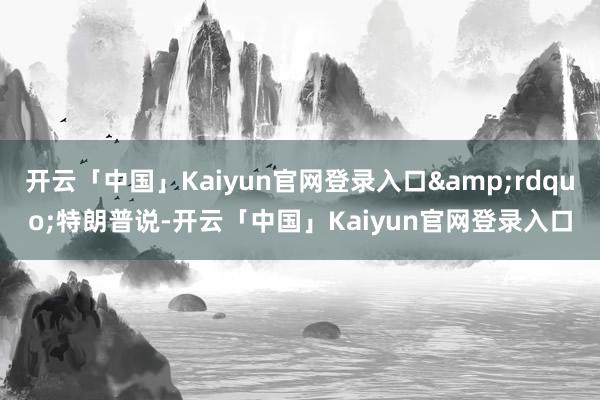 开云「中国」Kaiyun官网登录入口”特朗普说-开云「中国」Kaiyun官网登录入口