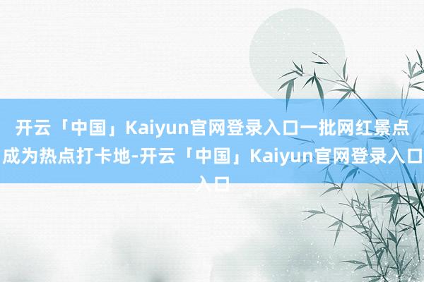 开云「中国」Kaiyun官网登录入口一批网红景点成为热点打卡地-开云「中国」Kaiyun官网登录入口